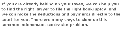 Text Box: If you are already behind on your taxes, we can help you to find the right lawyer to file the right bankruptcy; and we can make the deductions and payments directly to the court for you. There are many ways to clear up this common independent contractor problem.