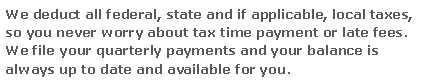 Text Box: We deduct all federal, state and if applicable, local taxes, so you never worry about tax time payment or late fees.  We file your quarterly payments and your balance is always up to date and available for you.